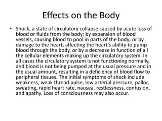Effects on the Body 
•Shock, a state of circulatory collapse caused by acute loss of blood or fluids from the body; by expansion of blood vessels, causing blood to pool in parts of the body; or by damage to the heart, affecting the heart's ability to pump blood through the body, or by a decrease in function of all the cellular elements making up the circulatory system. In all cases the circulatory system is not functioning normally, and blood is not being pumped at the usual pressure and in the usual amount, resulting in a deficiency of blood flow to peripheral tissues. The initial symptoms of shock include weakness, weak thread pulse, low arterial pressure, pallor, sweating, rapid heart rate, nausea, restlessness, confusion, and apathy. Loss of consciousness may also occur.  