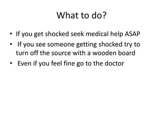 What to do? 
•If you get shocked seek medical help ASAP 
• If you see someone getting shocked try to turn off the source with a wooden board 
• Even if you feel fine go to the doctor  