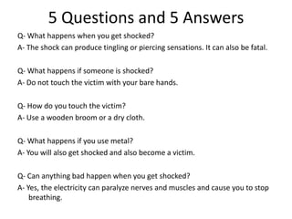 Q- What happens when you get shocked? 
A- The shock can produce tingling or piercing sensations. It can also be fatal. 
Q- What happens if someone is shocked? 
A- Do not touch the victim with your bare hands. 
Q- How do you touch the victim? 
A- Use a wooden broom or a dry cloth. 
Q- What happens if you use metal? 
A- You will also get shocked and also become a victim. 
Q- Can anything bad happen when you get shocked? 
A- Yes, the electricity can paralyze nerves and muscles and cause you to stop breathing. 
5 Questions and 5 Answers  