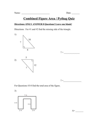 Name: _________________________                              Date: _______

          Combined Figure Area / Pythag Quiz
Directions: ONLY ANSWER 8 Questions! Leave one blank!

Directions: For #1 and #2 find the missing side of the triangle.

1)

                     10
      ?


                 6
                                                        ? = ______________

            5
2)

                          12
             ?




                                                        ? =________________

For Questions #3-8 find the total area of the figure.

3)




                                                                   A= _______
 