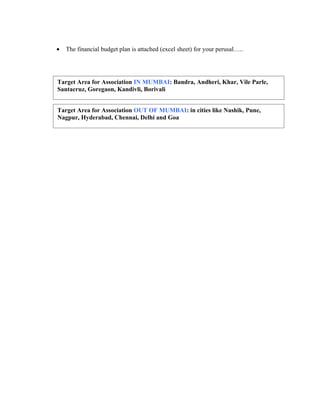 •   The financial budget plan is attached (excel sheet) for your perusal…..




Target Area for Association IN MUMBAI: Bandra, Andheri, Khar, Vile Parle,
Santacruz, Goregaon, Kandivli, Borivali


Target Area for Association OUT OF MUMBAI: in cities like Nashik, Pune,
Nagpur, Hyderabad, Chennai, Delhi and Goa
 