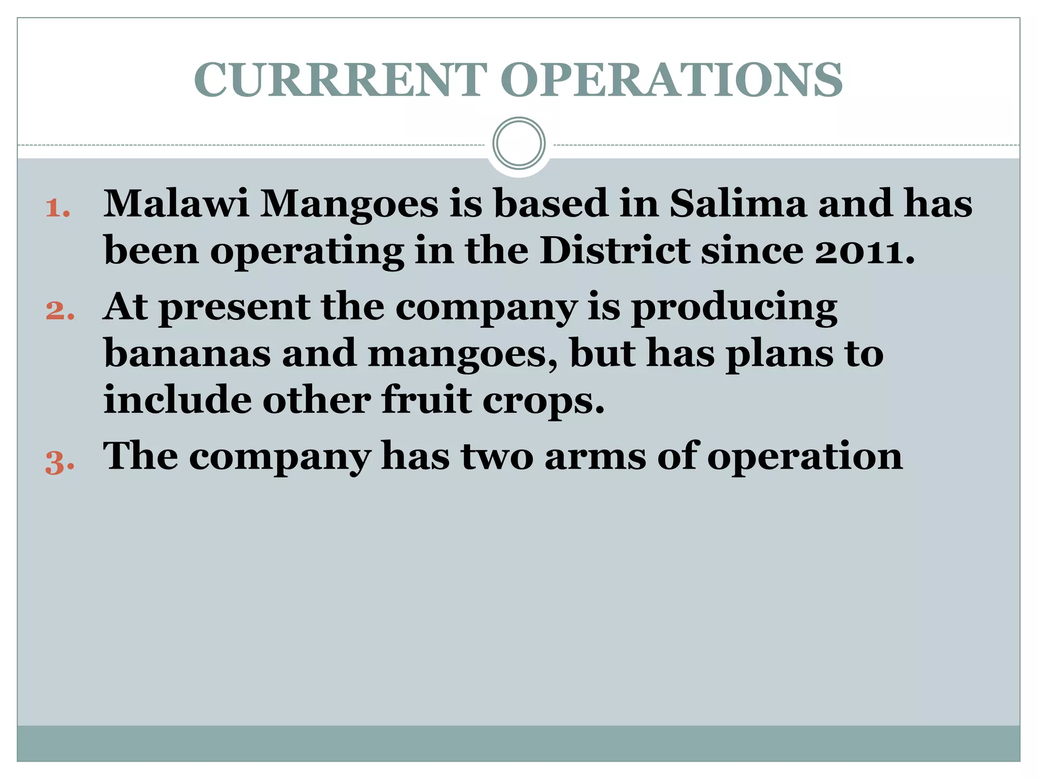 CURRRENT OPERATIONS
1. Malawi Mangoes is based in Salima and has
been operating in the District since 2011.
2. At present the company is producing
bananas and mangoes, but has plans to
include other fruit crops.
3. The company has two arms of operation
 