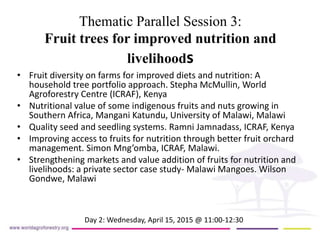 Thematic Parallel Session 3:
Fruit trees for improved nutrition and
livelihoods
• Fruit diversity on farms for improved diets and nutrition: A
household tree portfolio approach. Stepha McMullin, World
Agroforestry Centre (ICRAF), Kenya
• Nutritional value of some indigenous fruits and nuts growing in
Southern Africa, Mangani Katundu, University of Malawi, Malawi
• Quality seed and seedling systems. Ramni Jamnadass, ICRAF, Kenya
• Improving access to fruits for nutrition through better fruit orchard
management. Simon Mng’omba, ICRAF, Malawi.
• Strengthening markets and value addition of fruits for nutrition and
livelihoods: a private sector case study- Malawi Mangoes. Wilson
Gondwe, Malawi
Day 2: Wednesday, April 15, 2015 @ 11:00-12:30
 