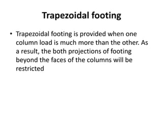 Trapezoidal footing
• Trapezoidal footing is provided when one
column load is much more than the other. As
a result, the both projections of footing
beyond the faces of the columns will be
restricted
 