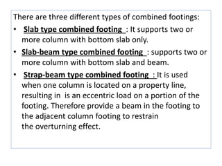 There are three different types of combined footings:
• Slab type combined footing : It supports two or
more column with bottom slab only.
• Slab-beam type combined footing : supports two or
more column with bottom slab and beam.
• Strap-beam type combined footing : It is used
when one column is located on a property line,
resulting in is an eccentric load on a portion of the
footing. Therefore provide a beam in the footing to
the adjacent column footing to restrain
the overturning effect.
 