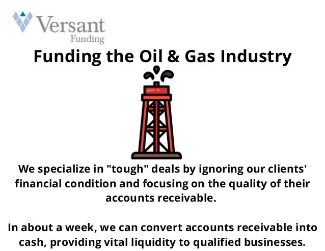Funding the Oil & Gas Industry
We specialize in "tough" deals by ignoring our clients'
financial condition and focusing on the quality of their
accounts receivable.


In about a week, we can convert accounts receivable into
cash, providing vital liquidity to qualified businesses.
 
