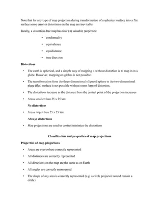 Note that for any type of map projection during transformation of a spherical surface into a flat
surface some error or distortions on the map are inevitable
Ideally, a distortion-free map has four (4) valuable properties:
• conformality
• equivalence
• equidistance
• true direction
Distortions
• The earth is spherical, and a simple way of mapping it without distortion is to map it on a
globe. However, mapping on globes is not possible.
• The transformation from the three-dimensional ellipsoid/sphere to the two-dimensional
plane (flat) surface is not possible without some form of distortion.
• The distortions increase as the distance from the central point of the projection increases
• Areas smaller than 25 x 25 km:
No distortions
• Areas larger than 25 x 25 km:
Always distortions
• Map projections are used to control/minimize the distortions
Classification and properties of map projections
Properties of map projections
• Areas are everywhere correctly represented
• All distances are correctly represented
• All directions on the map are the same as on Earth
• All angles are correctly represented
• The shape of any area is correctly represented (e.g. a circle projected would remain a
circle)
 