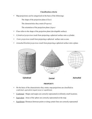 Classification criteria
• Map projections can be categorized on the basis of the followings:
The shape of the projection plane (Class)
The characteristics they retain (Property)
The orientation of the projection plane (Aspect
• Class refers to the shape of the projection plane (developable surface).
• Cylindrical projections result from projecting a spherical surface onto a cylinder.
• Conic projections result from projecting a spherical surface onto a cone.
• Azimuthal/Zenithal projections result from projecting a spherical surface onto a plane.
PROPERTY
• On the basis of the characteristics they retain, map projections are classified as
conformal, equivalent (equal area) or equidistant.
• Conformal: Shapes and angles are correctly represented at infinitely small locations.
• Equivalent: Areas of the sphere are correctly represented on the map.
• Equidistant: Distances between points or along certain lines are correctly represented
 