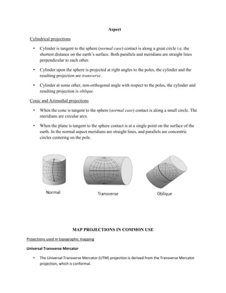 Aspect
Cylindrical projections
• Cylinder is tangent to the sphere (normal case) contact is along a great circle i.e. the
shortest distance on the earth’s surface. Both parallels and meridians are straight lines
perpendicular to each other.
• Cylinder upon the sphere is projected at right angles to the poles, the cylinder and the
resulting projection are transverse.
• Cylinder at some other, non-orthogonal angle with respect to the poles, the cylinder and
resulting projection is oblique.
Conic and Azimuthal projections
• When the cone is tangent to the sphere (normal case) contact is along a small circle. The
meridians are circular arcs.
• When the plane is tangent to the sphere contact is at a single point on the surface of the
earth. In the normal aspect meridians are straight lines, and parallels are concentric
circles centering on the pole.
MAP PROJECTIONS IN COMMON USE
Projections used in topographic mapping
Universal Transverse Mercator
• The Universal Transverse Mercator (UTM) projection is derived from the Transverse Mercator
projection, which is conformal.
 