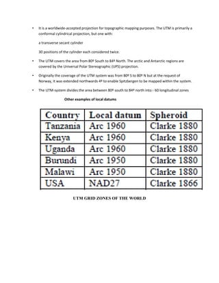 • It is a worldwide-accepted projection for topographic mapping purposes. The UTM is primarily a
conformal cylindrical projection, but one with:
a transverse secant cylinder
30 positions of the cylinder each considered twice.
• The UTM covers the area from 80º South to 84º North. The arctic and Antarctic regions are
covered by the Universal Polar Stereographic (UPS) projection.
• Originally the coverage of the UTM system was from 80º S to 80º N but at the request of
Norway, it was extended northwards 4º to enable Spitzbergen to be mapped within the system.
• The UTM-system divides the area between 80º south to 84º north into:- 60 longitudinal zones
Other examples of local datums
UTM GRID ZONES OF THE WORLD
 