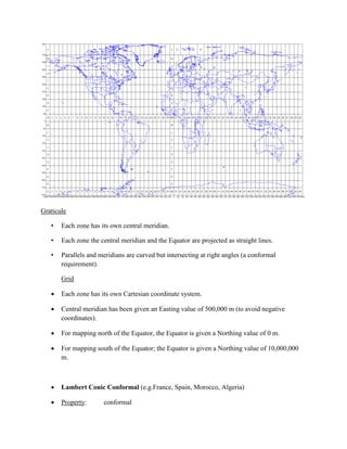 Graticule
• Each zone has its own central meridian.
• Each zone the central meridian and the Equator are projected as straight lines.
• Parallels and meridians are curved but intersecting at right angles (a conformal
requirement).
Grid
 Each zone has its own Cartesian coordinate system.
 Central meridian has been given an Easting value of 500,000 m (to avoid negative
coordinates).
 For mapping north of the Equator, the Equator is given a Northing value of 0 m.
 For mapping south of the Equator; the Equator is given a Northing value of 10,000,000
m.
 Lambert Conic Conformal (e.g.France, Spain, Morocco, Algeria)
 Property: conformal
 
