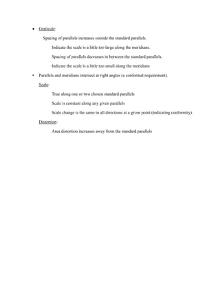  Graticule:
Spacing of parallels increases outside the standard parallels.
Indicate the scale is a little too large along the meridians.
Spacing of parallels decreases in between the standard parallels.
Indicate the scale is a little too small along the meridians
• Parallels and meridians intersect at right angles (a conformal requirement).
Scale:
True along one or two chosen standard parallels
Scale is constant along any given parallels
Scale change is the same in all directions at a given point (indicating conformity).
Distortion:
Area distortion increases away from the standard parallels
 