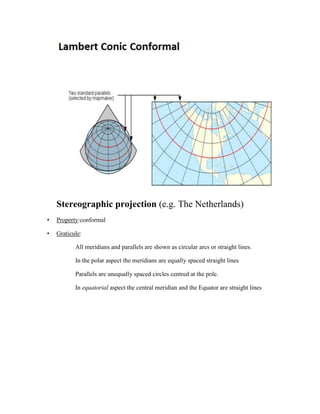 Stereographic projection (e.g. The Netherlands)
• Property:conformal
• Graticule:
All meridians and parallels are shown as circular arcs or straight lines.
In the polar aspect the meridians are equally spaced straight lines
Parallels are unequally spaced circles centred at the pole.
In equatorial aspect the central meridian and the Equator are straight lines
 