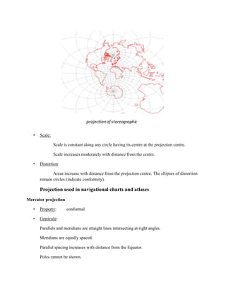 • Scale:
Scale is constant along any circle having its centre at the projection centre.
Scale increases moderately with distance from the centre.
• Distortion:
Areas increase with distance from the projection centre. The ellipses of distortion
remain circles (indicate conformity).
Projection used in navigational charts and atlases
Mercator projection
• Property: conformal
• Graticule:
Parallels and meridians are straight lines intersecting at right angles.
Meridians are equally spaced.
Parallel spacing increases with distance from the Equator.
Poles cannot be shown.
 