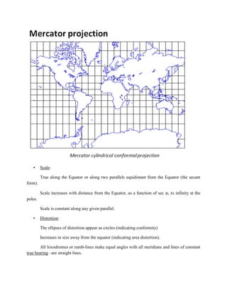 • Scale:
True along the Equator or along two parallels equidistant from the Equator (the secant
form).
Scale increases with distance from the Equator, as a function of sec , to infinity at the
poles.
Scale is constant along any given parallel.
• Distortion:
The ellipses of distortion appear as circles (indicating conformity)
Increases in size away from the equator (indicating area distortion).
All loxodromes or rumb-lines make equal angles with all meridians and lines of constant
true bearing –are straight lines.
 