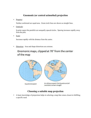 Gnomonic (or central azimuthal) projection
• Property:
Neither conformal nor equal-area. Great circle lines are shown as straight lines.
• Graticule:
In polar aspect the parallels are unequally spaced circles. Spacing increases rapidly away
from the pole.
• Scale:
Increases rapidly with the distance from the centre.
• Distortion: Area and shape distortions are extreme.
Choosing a suitable map projection
• A basic knowledge of projections helps in selecting a map that comes closest to fulfilling
a specific need.
 