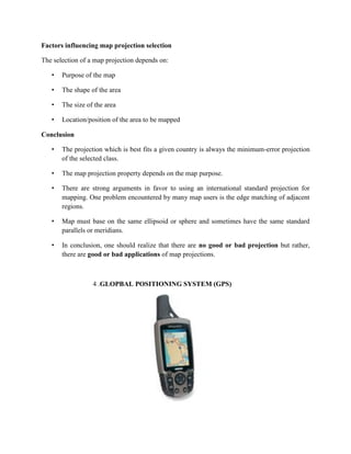 Factors influencing map projection selection
The selection of a map projection depends on:
• Purpose of the map
• The shape of the area
• The size of the area
• Location/position of the area to be mapped
Conclusion
• The projection which is best fits a given country is always the minimum-error projection
of the selected class.
• The map projection property depends on the map purpose.
• There are strong arguments in favor to using an international standard projection for
mapping. One problem encountered by many map users is the edge matching of adjacent
regions.
• Map must base on the same ellipsoid or sphere and sometimes have the same standard
parallels or meridians.
• In conclusion, one should realize that there are no good or bad projection but rather,
there are good or bad applications of map projections.
4 .GLOPBAL POSITIONING SYSTEM (GPS)
 