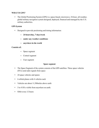 WHAT IS GPS?
• The Global Positioning System (GPS) is a space-based, microwave, 24-hour, all-weather,
global military navigation system designed, deployed, financed and managed by the U.S.
military authorities.
GPS System
• Designed to provide positioning and timing information:
– 24 hours/day, 7 days/week
– under any weather conditions
– anywhere in the world
Consists of:
– Space segment
– Control segment
– User segment
Space segment
• The Space Segment of the system consists of the GPS satellites. These space vehicles
(SVs) send radio signals from space
• 24 space vehicles and spares
• 6 orbital planes with 4 vehicles each
• Vehicles are about 11,500miles above earth
• 5 to 8 SVs visible from anywhere on earth.
• Orbit every 12 hours
 
