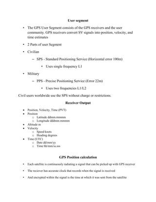 User segment
• The GPS User Segment consists of the GPS receivers and the user
community. GPS receivers convert SV signals into position, velocity, and
time estimates
• 2 Parts of user Segment
• Civilian
– SPS - Standard Positioning Service (Horizontal error 100m)
• Uses single frequency L1
• Military
– PPS - Precise Positioning Service (Error 22m)
• Uses two frequencies L1/L2
Civil users worldwide use the SPS without charge or restrictions.
Receiver Output
 Position, Velocity, Time (PVT)
 Position
o Latitude ddmm.mmmm
o Longitude dddmm.mmmm
 Altitude m
 Velocity
o Speed knots
o Heading degrees
 Time (UTC)
o Date dd/mm/yy
o Time hh/mm/ss.sss
GPS Position calculation
• Each satellite is continuously radiating a signal that can be picked up with GPS receiver
• The reciever has accurate clock that records when the signal is received
• And encrypted within the signal is the time at which it was sent from the satellite
 