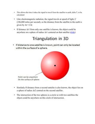 • This allows the time it takes the signal to travel from the staellite to earth, delta T, to be
calculated
• Like electromagnetic radiation, the signal travels at speed of light, C
(186,000 miles per second), so the distance from the satellite to the earth is
given by Δr= CΔt
• If distance Δr1 from only one satellite is known, the object could be
anywhere on a sphere of radius Δr1 centered on that satellite (slide)
• Similarly If distance from a second sattelite is also known, the object lies on
a sphere of radius Δr2 centred on the second satellite .
• The intersection of the two spheres is a circle so with two satellites the
object could be anywhere on this circle of intersection .
 