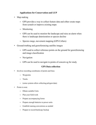 Applications for Conservation and LUP
• Map making
– GPS provides a way to collect feature data and either create maps
from scratch or improve existing maps
– Monitoring
– GPS can be used to monitor the landscape and raise an alarm when
there is landscape deterioration or species decline
– Species range, movement mapping (GPS Collars)
• Ground truthing and georeferencing satellite images
– GPS used to collect reference points on the ground for georeferencing
and image classification
– Navigation
– GPS can be used to navigate to points of concern eg for study
GPS Data collection
• Involves recording coordinates of points and lines
– Waypoints
– Tracks
– (some systems allow collecting polygon data)
• Points to note
– Obtain suitable Units
– Plan your field work
– Prepare accompanying forms
– Prepare enough batteries to power units
– Establish naming conventions as needed
– Prepare to record hardcopy backup
 