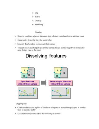  Clip
 Buffer
 Overlay
 Modelling
Dissolve
 Dissolve combines adjacent features within a feature class based on an attribute value
 it aggregates items that have the same value
 Simplify data based on common attribute values
 You can dissolve either polygon or line feature classes, and the output will contain the
same feature type as the input
Clipping data
 Clip is used to cut out a piece of one layer using one or more of the polygons in another
layer as a cookie cutter
 Use one feature class to define the boundary of another
 