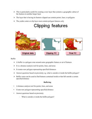  This is particularly useful for creating a new layer that contains a geographic subset of
the features in another larger layer
 The layer that is having its features clipped can contain points, lines, or polygons
 The cookie cutter or clip layer must contain polygon features only
Buffer
 A buffer is a polygon zone around some geographic feature or set of features
 It is a distance analysis tool for points, lines, and areas
 It creates new polygon representing specified distances
 Answer questions based on proximity e.g. what is outside or inside the buffer polygon?
 Buffer zones can be used to find features contained inside or that fall outside a certain
specified distance
Buffering
• A distance analysis tool for points, lines, and areas
• Create new polygon representing specified distance
• Answer questions based on proximity
– What is outside or inside the buffer polygon?
 