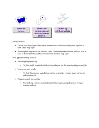 Overlay analysis
 Two or more map layers of vector or raster data are mathematically joined together to
form a new map layer
 If the original map layers had attribute tables (databases) linked to them, then all, part or
none of these attributes can be associated with this new map layer
Three types of overlay analysis
 Point-in-polygon overlay
• To find which point falls inside which polygon, use the point-in-polygon analysis
 Line-in-polygon overlay
• To find the common areas between a line layer and a polygon layer, use line-in-
polygon analysis
 Polygon-on-polygon overlay
• For studying common areas between the two layers, use polygon-on-polygon
overlay analysis
 