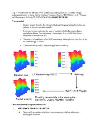Map of potential sites for different RWH technologies in Bangalala and Mwembe villages,
Makanya catchment in Same District Northern Tanzania. (Source: B.P. Mbilinyi et al. / Physics
and Chemistry of the Earth 32 (2007) 1074–1081) (ABOVE FEGURE)
Process models
• Process models describe the interaction between the geographic objects that are
defined in the representation models
• Examples include predicting the area of inundation behind a proposed dam,
rainfall distribution from elevations, rain erosivity from rainfall distribution,
magnitude of soil erosion etc)
• These types of models are often difficult to design and implement, and there is no
set methodology to follow
• You must know your GIS tools and apply them creatively
Other spatial analysis operations include:
I. NEIGHBOURHOOD OPERATIONS
 Works with immediate neighbours on one coverage; finding neighbours,
topographic functions
 