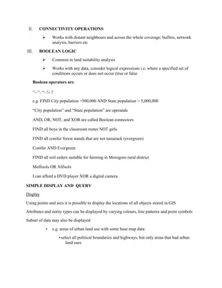 II. CONNECTIVITY OPERATIONS
 Works with distant neighbours and across the whole coverage; buffers, network
analysis, barriers etc
III. BOOLEAN LOGIC
 Common in land suitability analysis
 Works with any data, consider logical expressions i.e. where a specified set of
conditions occurs or does not occur (true or false
Boolean operators are:
<, >, =, ≤, ≥
e.g. FIND City population >500,000 AND State population > 5,000,000
“City population” and “State population” are operands
AND, OR, NOT, and XOR are called Boolean connectors
FIND all boys in the classroom roster NOT girls
FIND all conifer forest stands that are not tamarack (evergreen)
Conifer AND Evergreen
FIND all soil orders suitable for farming in Morogoro rural district
Mollisols OR Alfisols
I can afford a DVD player XOR a digital camera
SIMPLE DISPLAY AND QUERY
Display
Using points and arcs it is possible to display the locations of all objects stored in GIS
Attributes and entity types can be displayed by varying colours, line patterns and point symbols
Subset of data may also be displayed
• e.g. areas of urban land use with some base map data
•select all political boundaries and highways, but only areas that had urban
land uses
 