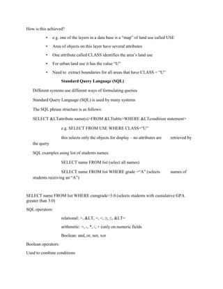 How is this achieved?
• e.g. one of the layers in a data base is a “map” of land use called USE
• Area of objects on this layer have several attributes
• One attribute called CLASS identifies the area’s land use
• For urban land use it has the value “U”
• Need to extract boundaries for all areas that have CLASS = “U”
Standard Query Language (SQL)
Different systems use different ways of formulating queries
Standard Query Language (SQL) is used by many systems
The SQL phrase structure is as follows:
SELECT &LTattribute name(s)>FROM &LTtable>WHERE &LTcondition statement>
e.g. SELECT FROM USE WHERE CLASS=“U”
this selects only the objects for display – no attributes are retrieved by
the query
SQL examples using list of students names:
SELECT name FROM list (select all names)
SELECT name FROM list WHERE grade =“A” (selects names of
students receiving an “A”)
SELECT name FROM list WHERE cumgrade>3.0 (selects students with cumulative GPA
greater than 3.0)
SQL operators:
relational: >, &LT, =, <, ≥, ≤, &LT=
arithmetic: =, -, *, /, + (only on numeric fields
Boolean: and, or, not, xor
Boolean operators:
Used to combine conditions
 