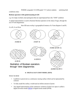 WHERE cumgrade>3.0 AND grade=“A” (selects students satisfying both
conditions only)
Boolean operators with spatial meaning in GIS
e.g. two maps overlaid, areas (polygons) that are superimposed have the “AND” condition
A spatial representation is used to illustrate Boolean operators in the study of logic, through the
use of Venn diagrammes
thus GIS area overlay is geographical instance of a Venn diagram A and B,
A or B, A xor B etc
6: DIGITAL ELEVATION MODEL (DEM)
WHAT IS DEM
• Landform is perceived as a continuous varying surface which can be represented by
contours
• To fully model the surface, would need an infinite amount of points
• Any digital representation of the continuous variation of relief over space is called a
digital elevation model (DEM) or digital terrain model (DTM)
 