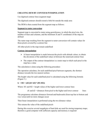 CREATING DEM BY CONTOUR INTERPOLATION
Use digitised contour lines (segment map)
The digitised contours should extend a little bit outside the study area
The DEM is then created from the segment map as follows:
Segment to raster conversion:
Segment map is converted to raster using georeference, in which the pixel size, the
number of lines and columns, and the minimum X and Y coordinates of the map are
defined
The raster map resulting from the segment to raster conversion will contain values for
those pixels covered by a contour line
All other pixels in the map remain undefined
Contour interpolation:
 A linear interpolation is made between the pixels with altitude values, to obtain
the elevations of the undefined values in between the rasterised contour lines
 The output of the contour interpolation is a raster map in which each pixel in the
map has a value
The calculation is done using the following procedure:
The operation calculates, for each undefined pixel between segments, the shortest
distance towards the two nearest isolines
The height value for each undefined pixel is calculated using the following formula
(Figure 3 ):
h = H2 + (d2/(d1+d2)* (H1-H2))
Where: H1 and H2 = height values of the higher and lower contour lines
d1 and d2 = distances from pixel to the higher and lower contour lines
The programme calculates distances forward and backwards (from top line to bottom and
vice versa) until no more changes occur
Then linear interpolation is performed using the two distance values
This returns the value of the undefined pixels
During this exercise several megabytes of hard disk are used for storing temporary maps;
therefore a good computer with sufficient capacity and memory is required
 