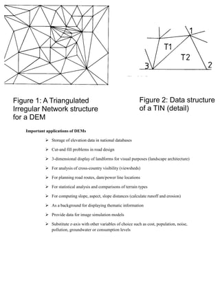 Important applications of DEMs
 Storage of elevation data in national databases
 Cut-and fill problems in road design
 3-dimensional display of landforms for visual purposes (landscape architecture)
 For analysis of cross-country visibility (viewsheds)
 For planning road routes, dam/power line locations
 For statistical analysis and comparisons of terrain types
 For computing slope, aspect, slope distances (calculate runoff and erosion)
 As a background for displaying thematic information
 Provide data for image simulation models
 Substitute z-axis with other variables of choice such as cost, population, noise,
pollution, groundwater or consumption levels
Figure 1: A Triangulated
Irregular Network structure
for a DEM
Figure 2: Data structure
of a TIN (detail)
 