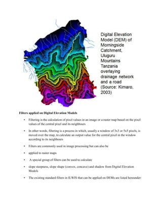Filters applied on Digital Elevation Models
• Filtering is the calculation of pixel values in an image or a raster map based on the pixel
values of the central pixel and its neighbours
• In other words, filtering is a process in which, usually a window of 3x3 or 5x5 pixels, is
moved over the map, to calculate an output value for the central pixel in the window
according to its neighbours
• Filters are commonly used in image processing but can also be
• applied to raster maps
• A special group of filters can be used to calculate
• slope steepness, slope shape (convex, concave) and shadow from Digital Elevation
Models
• The existing standard filters in ILWIS that can be applied on DEMs are listed hereunder:
 