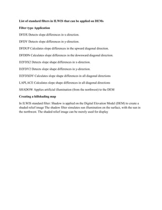 List of standard filters in ILWIS that can be applied on DEMs
Filter type Application
DFDX Detects slope differences in x-direction.
DFDY Detects slope differences in y-direction.
DFDUP Calculates slope differences in the upward diagonal direction.
DFDDN Calculates slope differences in the downward diagonal direction.
D2FDX2 Detects slope shape differences in x-direction.
D2FDY2 Detects slope shape differences in y-direction.
D2FDXDY Calculates slope shape differences in all diagonal directions
LAPLACE Calculates slope shape differences in all diagonal directions
SHADOW Applies artificial illumination (from the northwest) to the DEM
Creating a hillshading map
In ILWIS standard filter: Shadow is applied on the Digital Elevation Model (DEM) to create a
shaded relief image The shadow filter simulates sun illumination on the surface, with the sun in
the northwest. The shaded relief image can be merely used for display
 