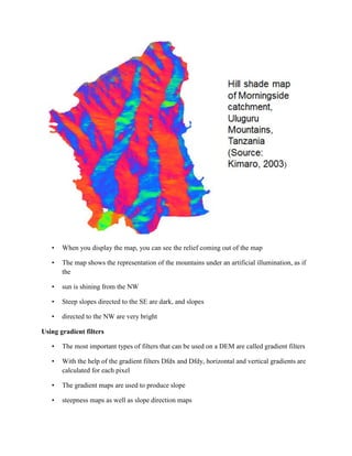 • When you display the map, you can see the relief coming out of the map
• The map shows the representation of the mountains under an artificial illumination, as if
the
• sun is shining from the NW
• Steep slopes directed to the SE are dark, and slopes
• directed to the NW are very bright
Using gradient filters
• The most important types of filters that can be used on a DEM are called gradient filters
• With the help of the gradient filters Dfdx and Dfdy, horizontal and vertical gradients are
calculated for each pixel
• The gradient maps are used to produce slope
• steepness maps as well as slope direction maps
 