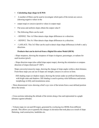 • Calculating slope shape in ILWIS
• A number of filters can be used to investigate which parts of the terrain are convex
(showing negative values in the
• output map) or concave (positive values in output map)
• Flat areas and uniform slopes obtain the output value 0
• The following filters can be used:
• - D2FDX2. This 1x5 filter detects slope shape differences in x-direction.
• - D2FDY2. This 5x1 filter detects slope shape differences in y-direction.
• - LAPLACE. This 3x3 filter can be used to detect slope shape differences in both x and y
directions
Products that can be derived from a Digital Elevation Model (DEM)
- Slope steepness, showing the steepness of slopes in degrees, percentages, or radians for
each location (pixel)
- Slope direction maps (also called slope aspect maps), showing the orientation or compass
direction of slopes (between 0°-360°)
Slope convexity/concavity maps, showing the change of slope angles within a short distance.
From these maps you can see if slopes are straight, concave or convex in form.
-Hill shading maps (or shadow maps), showing the terrain under an artificial illumination,
with bright sides and shadows. Hill shading is used to portray relief difference and terrain
morphology in hilly and mountainous areas.
- Three dimensional views showing a bird’s eye view of the terrain from a user defined position
above the terrain.
- Cross-sections indicating the altitude of the terrain along a line and represented in a graph
(distance against altitude).
- Volume maps (or cut-and-fill maps), generated by overlaying two DEMs from different
periods. This allows you to quantify the changes in elevation that took place as a result of slope
flattening, road construction, landslides etc.
 