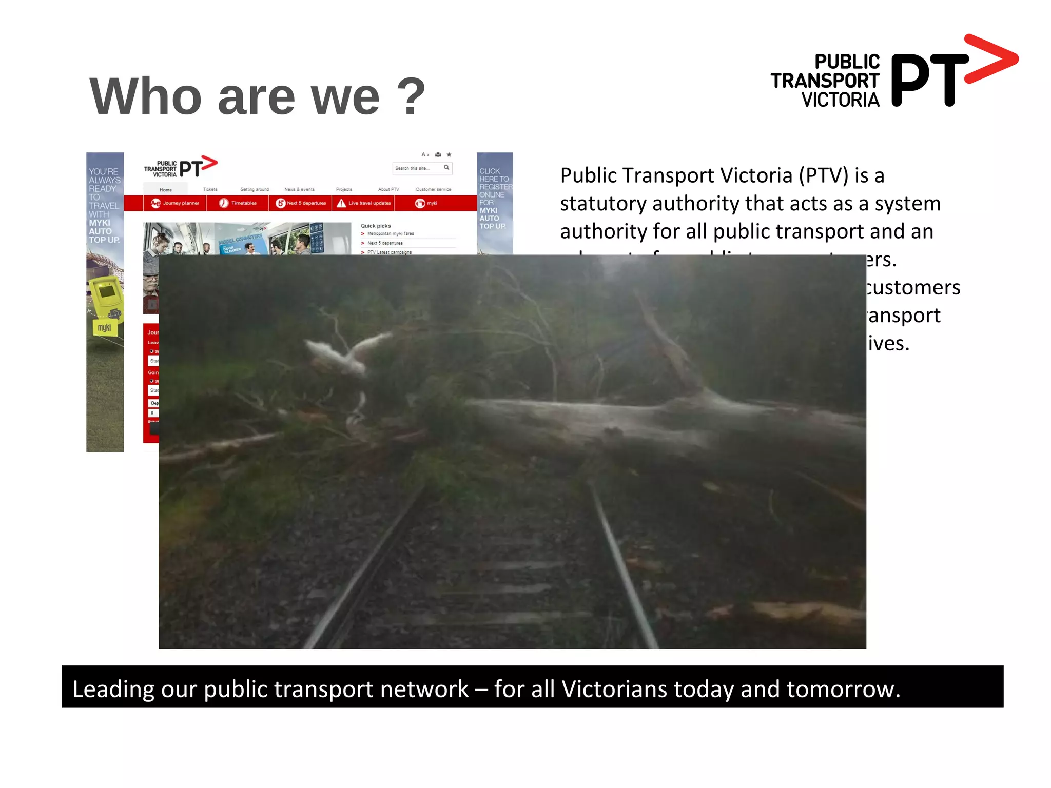 Who are we ?
Public Transport Victoria (PTV) is a
statutory authority that acts as a system
authority for all public transport and an
advocate for public transport users.
PTV is a single contact point for customers
wanting information on public transport
services, fares, tickets and initiatives.
Leading our public transport network – for all Victorians today and tomorrow.
 