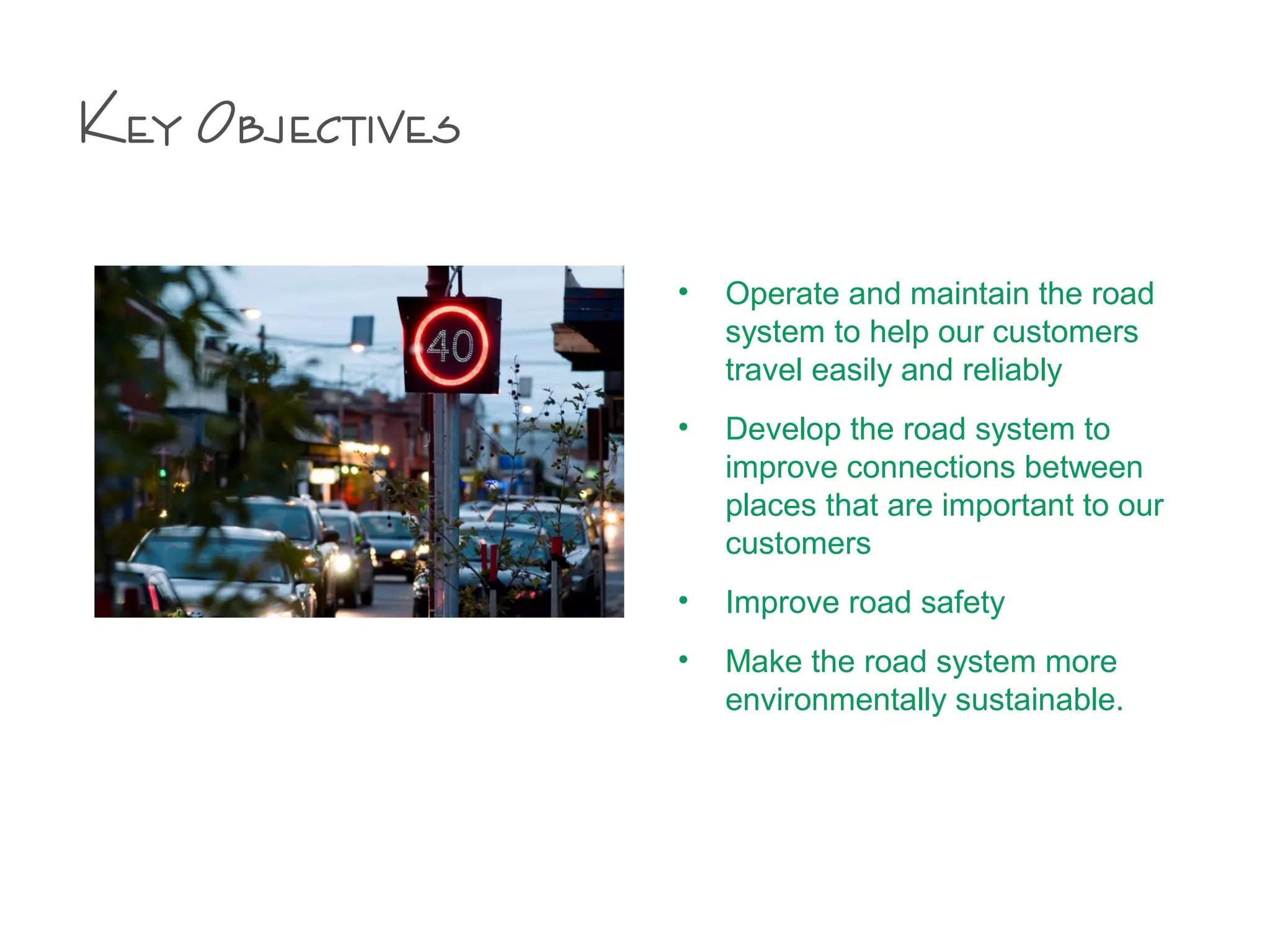 Key Objectives
• Operate and maintain the road
system to help our customers
travel easily and reliably
• Develop the road system to
improve connections between
places that are important to our
customers
• Improve road safety
• Make the road system more
environmentally sustainable.
 