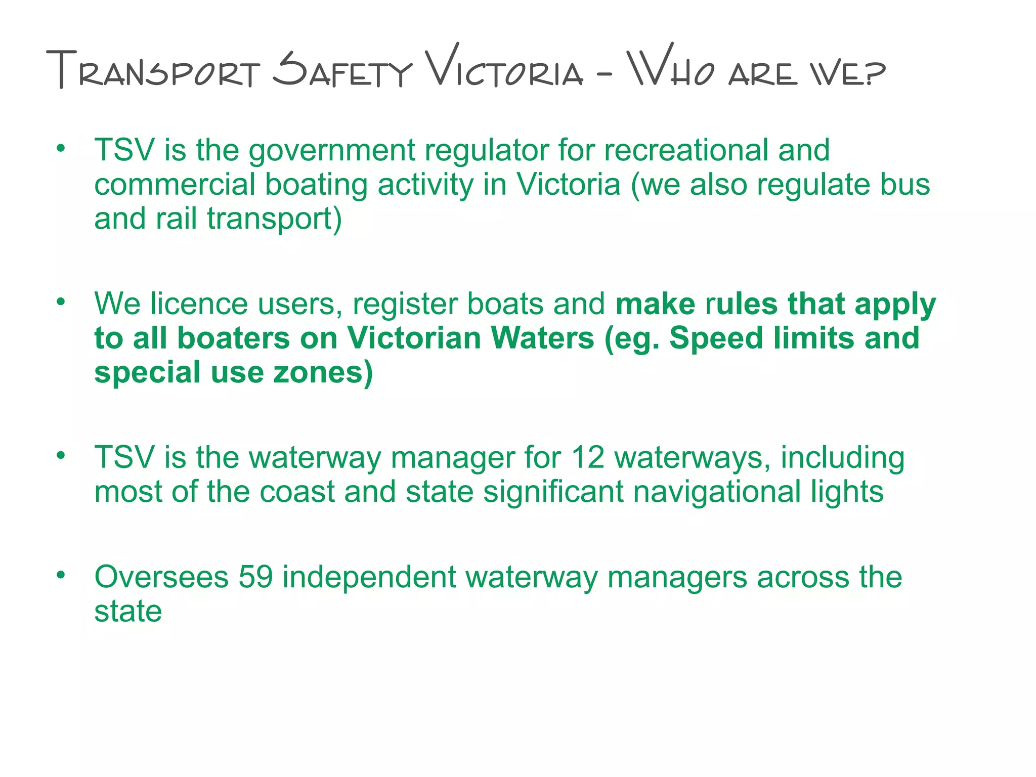 Transport Safety Victoria – Who are we?
• TSV is the government regulator for recreational and
commercial boating activity in Victoria (we also regulate bus
and rail transport)
• We licence users, register boats and make rules that apply
to all boaters on Victorian Waters (eg. Speed limits and
special use zones)
• TSV is the waterway manager for 12 waterways, including
most of the coast and state significant navigational lights
• Oversees 59 independent waterway managers across the
state
 