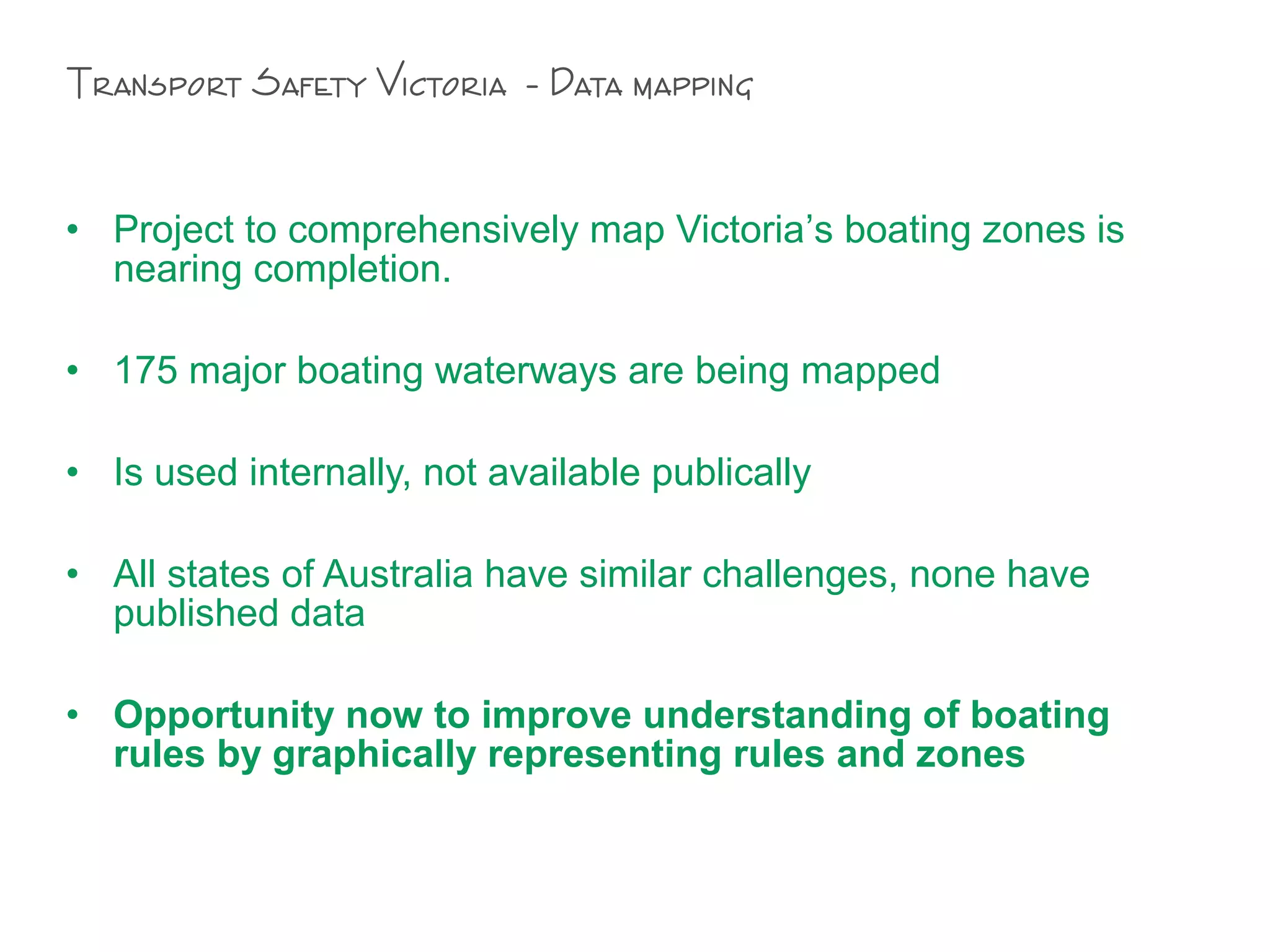 • Project to comprehensively map Victoria’s boating zones is
nearing completion.
• 175 major boating waterways are being mapped
• Is used internally, not available publically
• All states of Australia have similar challenges, none have
published data
• Opportunity now to improve understanding of boating
rules by graphically representing rules and zones
Transport Safety Victoria - Data mapping
 