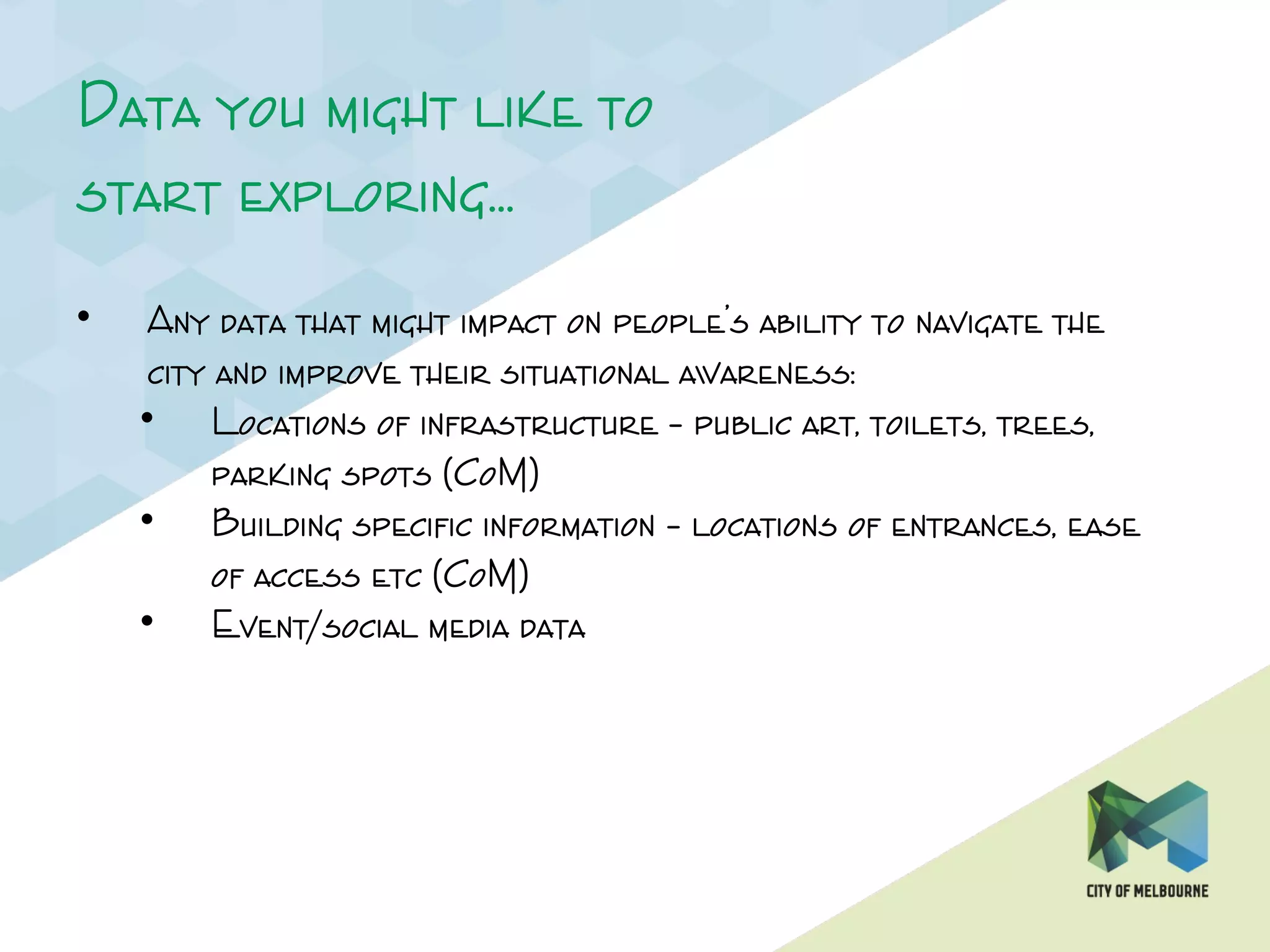 Data you might like to
start exploring…
• Any data that might impact on people’s ability to navigate the
city and improve their situational awareness:
• Locations of infrastructure – public art, toilets, trees,
parking spots (CoM)
• Building specific information – locations of entrances, ease
of access etc (CoM)
• Event/social media data
 