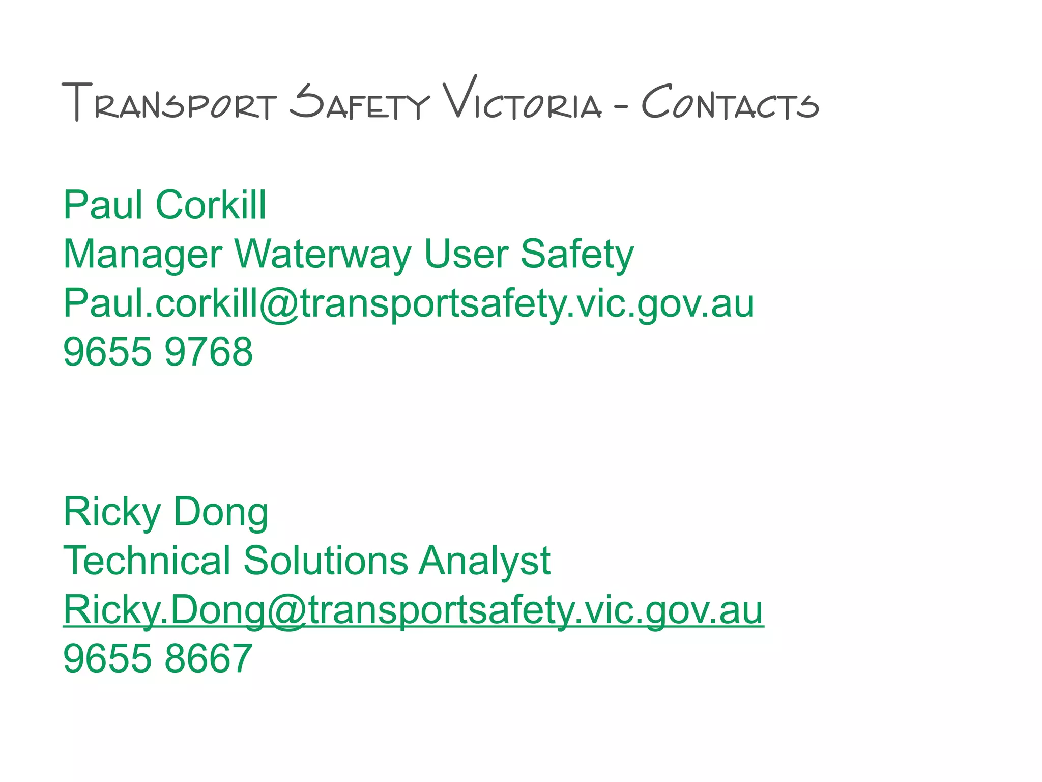 Paul Corkill
Manager Waterway User Safety
Paul.corkill@transportsafety.vic.gov.au
9655 9768
Ricky Dong
Technical Solutions Analyst
Ricky.Dong@transportsafety.vic.gov.au
9655 8667
Transport Safety Victoria - Contacts
 