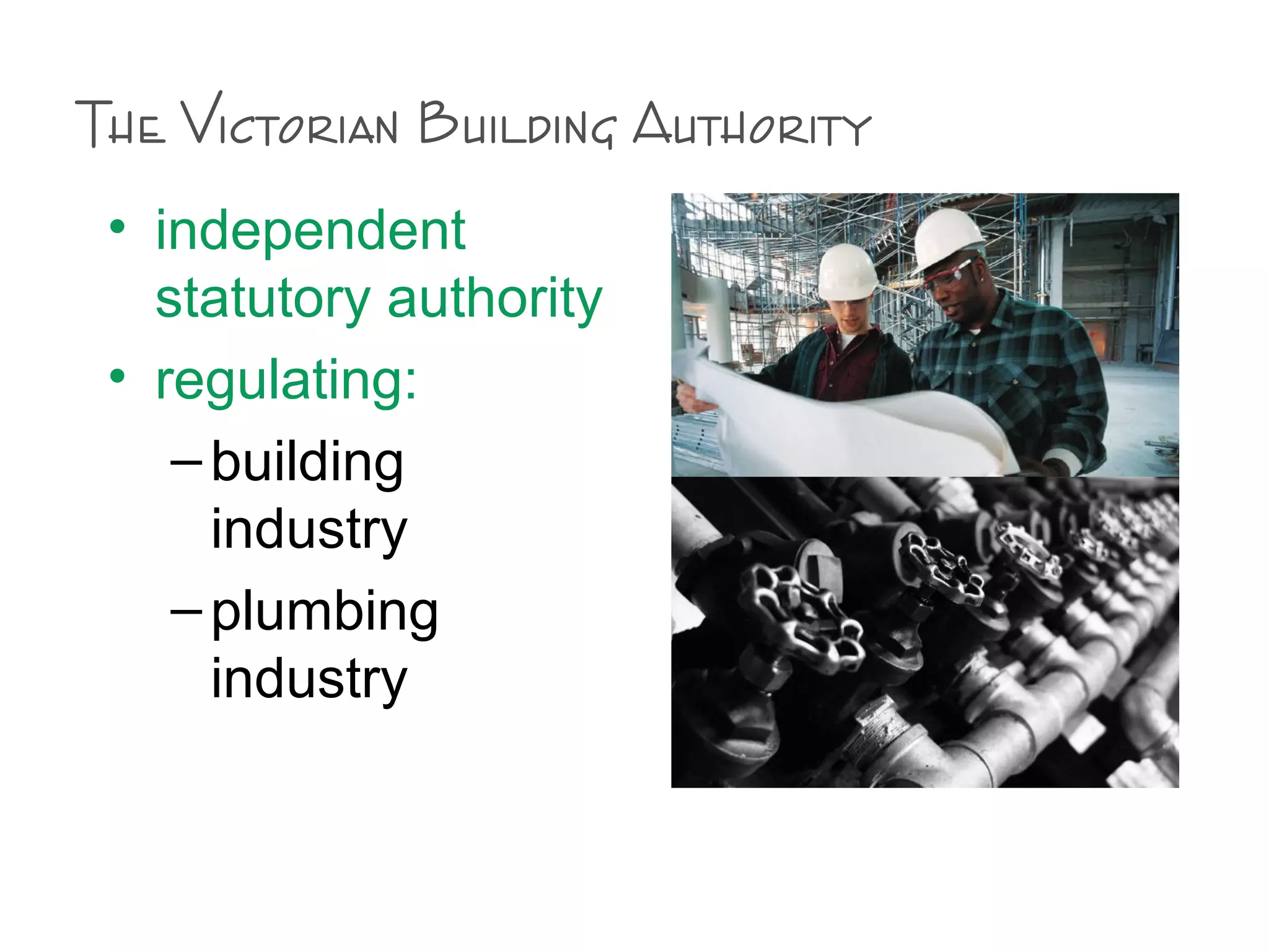 The Victorian Building Authority
• independent
statutory authority
• regulating:
–building
industry
–plumbing
industry
 