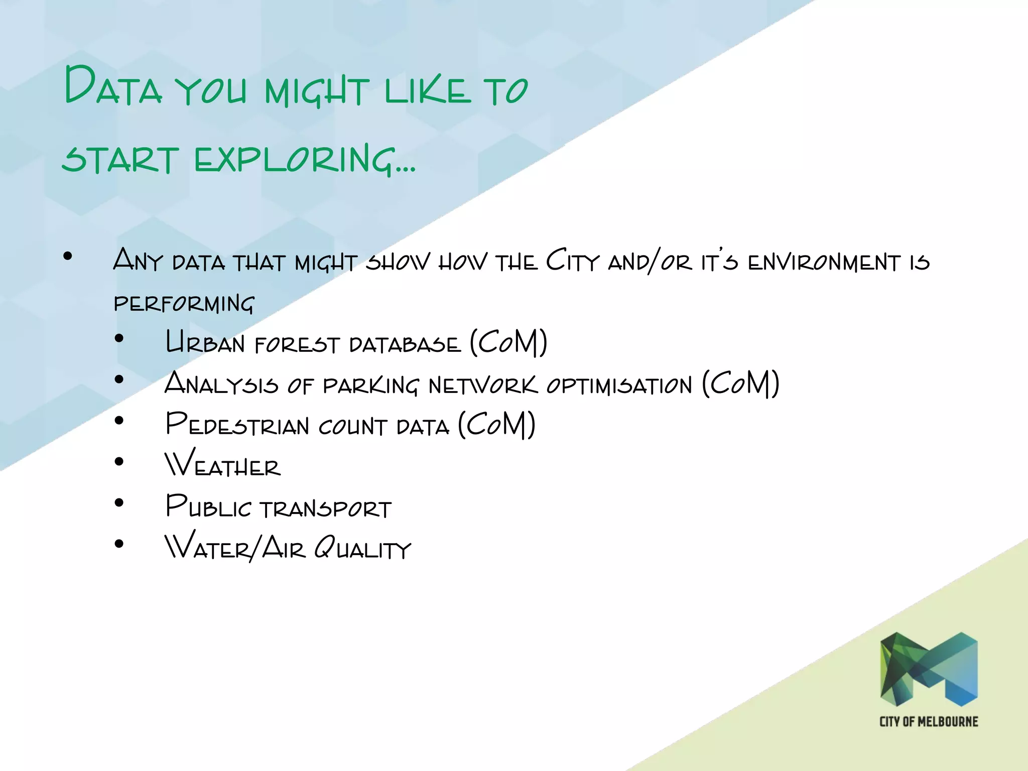 Data you might like to
start exploring…
• Any data that might show how the City and/or it’s environment is
performing
• Urban forest database (CoM)
• Analysis of parking network optimisation (CoM)
• Pedestrian count data (CoM)
• Weather
• Public transport
• Water/Air Quality
 
