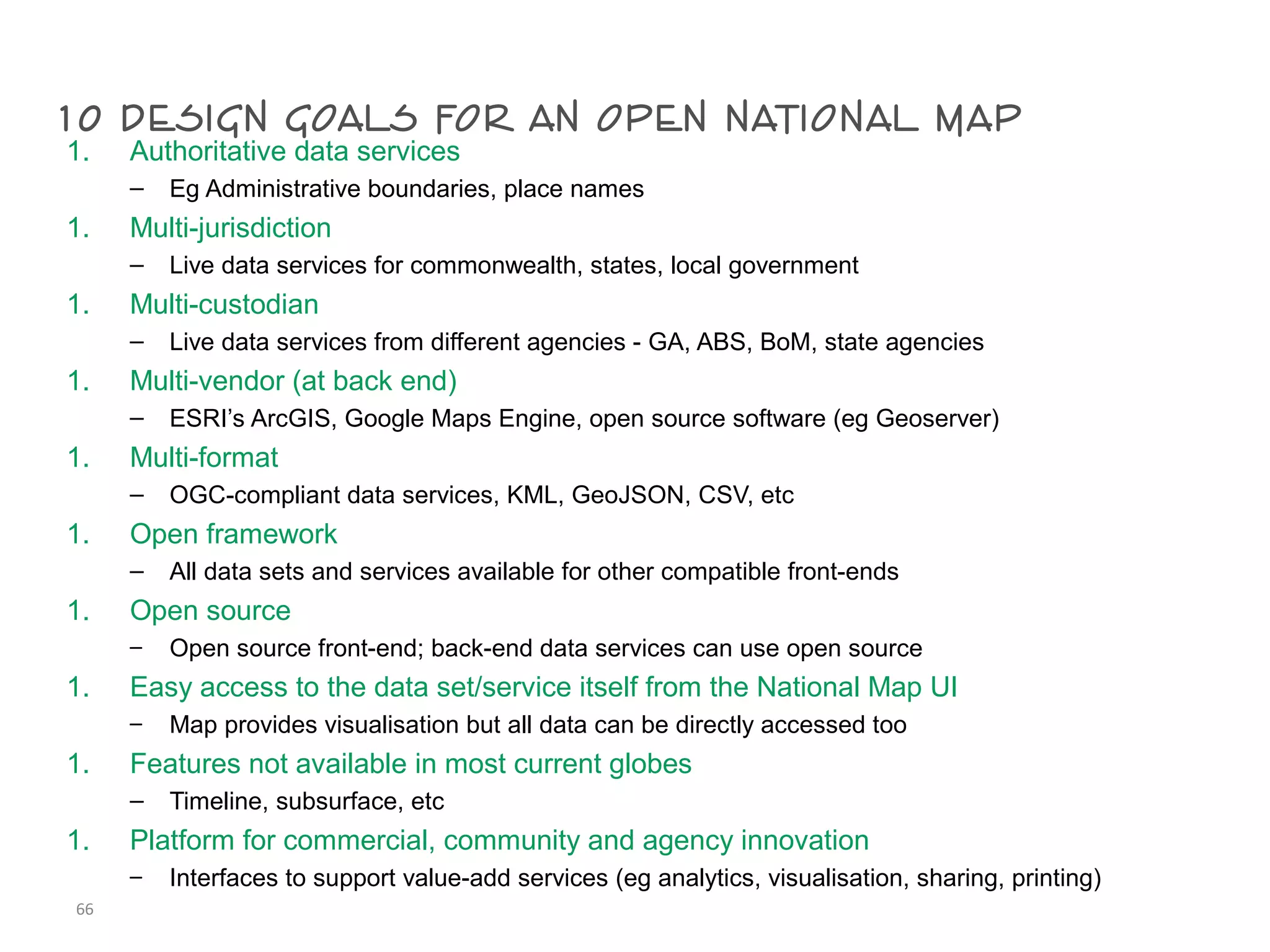 10 design goals for an open national map1. Authoritative data services
– Eg Administrative boundaries, place names
1. Multi-jurisdiction
– Live data services for commonwealth, states, local government
1. Multi-custodian
– Live data services from different agencies - GA, ABS, BoM, state agencies
1. Multi-vendor (at back end)
– ESRI’s ArcGIS, Google Maps Engine, open source software (eg Geoserver)
1. Multi-format
– OGC-compliant data services, KML, GeoJSON, CSV, etc
1. Open framework
– All data sets and services available for other compatible front-ends
1. Open source
– Open source front-end; back-end data services can use open source
1. Easy access to the data set/service itself from the National Map UI
– Map provides visualisation but all data can be directly accessed too
1. Features not available in most current globes
– Timeline, subsurface, etc
1. Platform for commercial, community and agency innovation
– Interfaces to support value-add services (eg analytics, visualisation, sharing, printing)
66
 