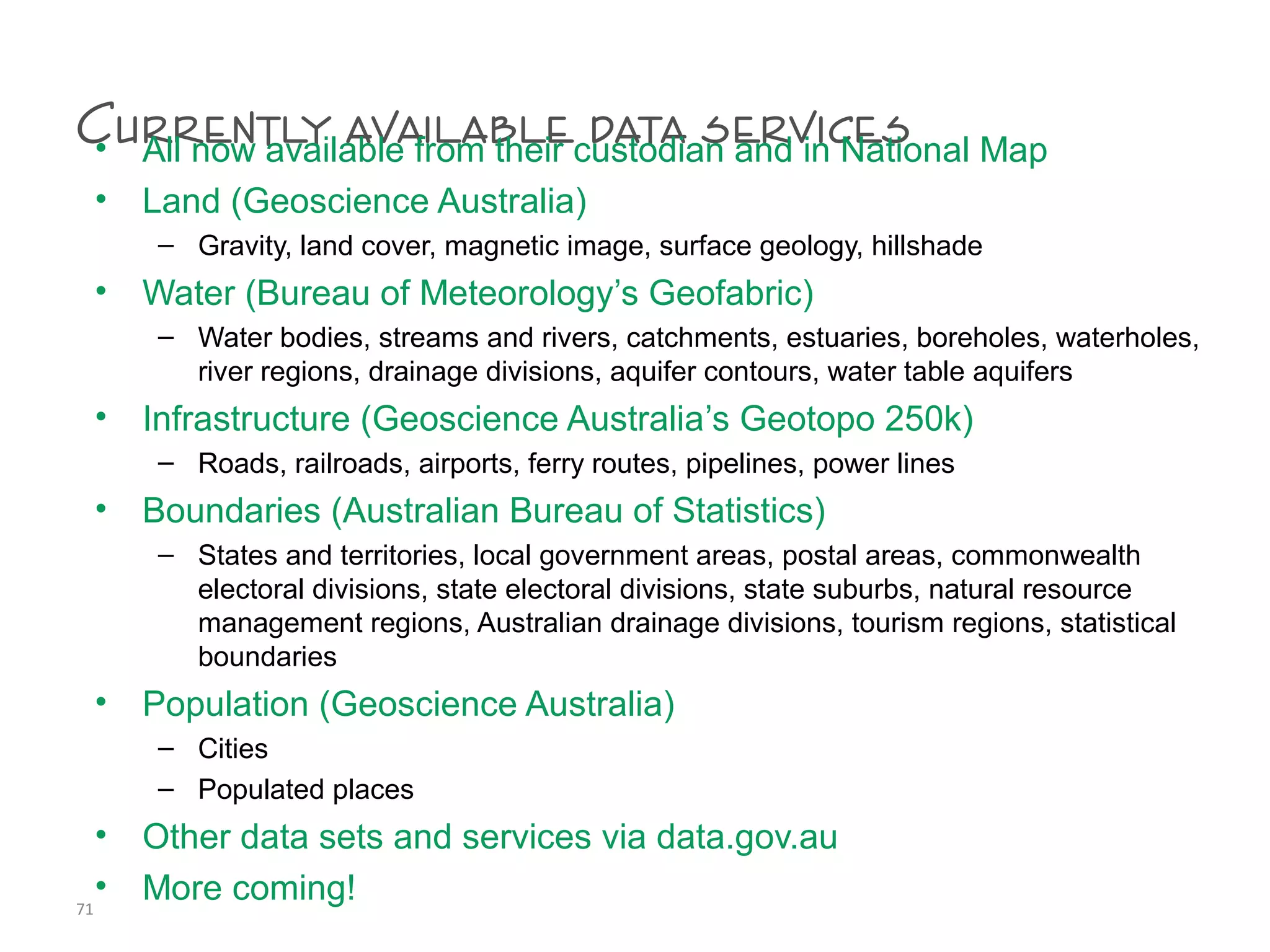 Currently available data services• All now available from their custodian and in National Map
• Land (Geoscience Australia)
– Gravity, land cover, magnetic image, surface geology, hillshade
• Water (Bureau of Meteorology’s Geofabric)
– Water bodies, streams and rivers, catchments, estuaries, boreholes, waterholes,
river regions, drainage divisions, aquifer contours, water table aquifers
• Infrastructure (Geoscience Australia’s Geotopo 250k)
– Roads, railroads, airports, ferry routes, pipelines, power lines
• Boundaries (Australian Bureau of Statistics)
– States and territories, local government areas, postal areas, commonwealth
electoral divisions, state electoral divisions, state suburbs, natural resource
management regions, Australian drainage divisions, tourism regions, statistical
boundaries
• Population (Geoscience Australia)
– Cities
– Populated places
• Other data sets and services via data.gov.au
• More coming!71
 