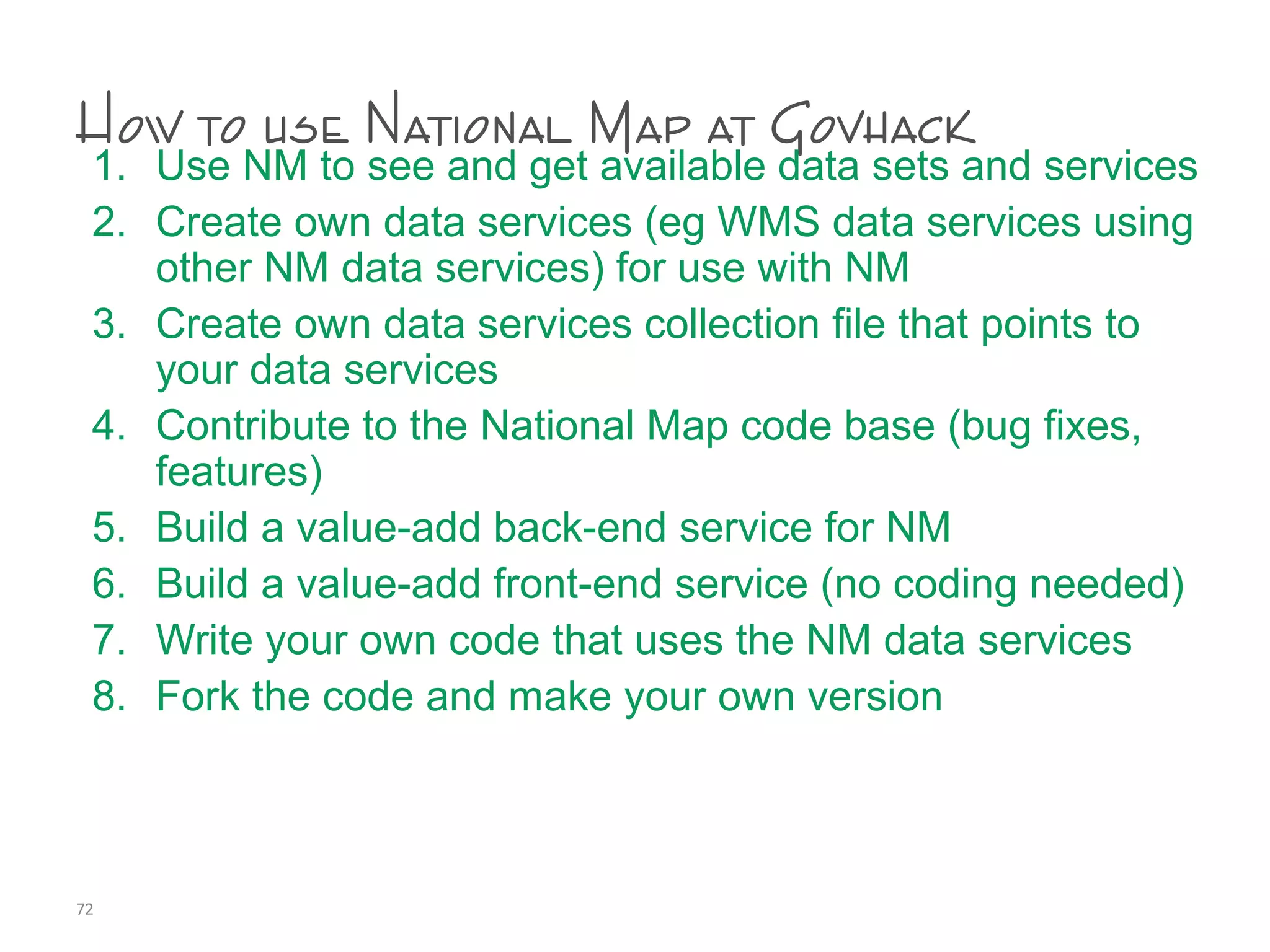 How to use National Map at Govhack
1. Use NM to see and get available data sets and services
2. Create own data services (eg WMS data services using
other NM data services) for use with NM
3. Create own data services collection file that points to
your data services
4. Contribute to the National Map code base (bug fixes,
features)
5. Build a value-add back-end service for NM
6. Build a value-add front-end service (no coding needed)
7. Write your own code that uses the NM data services
8. Fork the code and make your own version
72
 