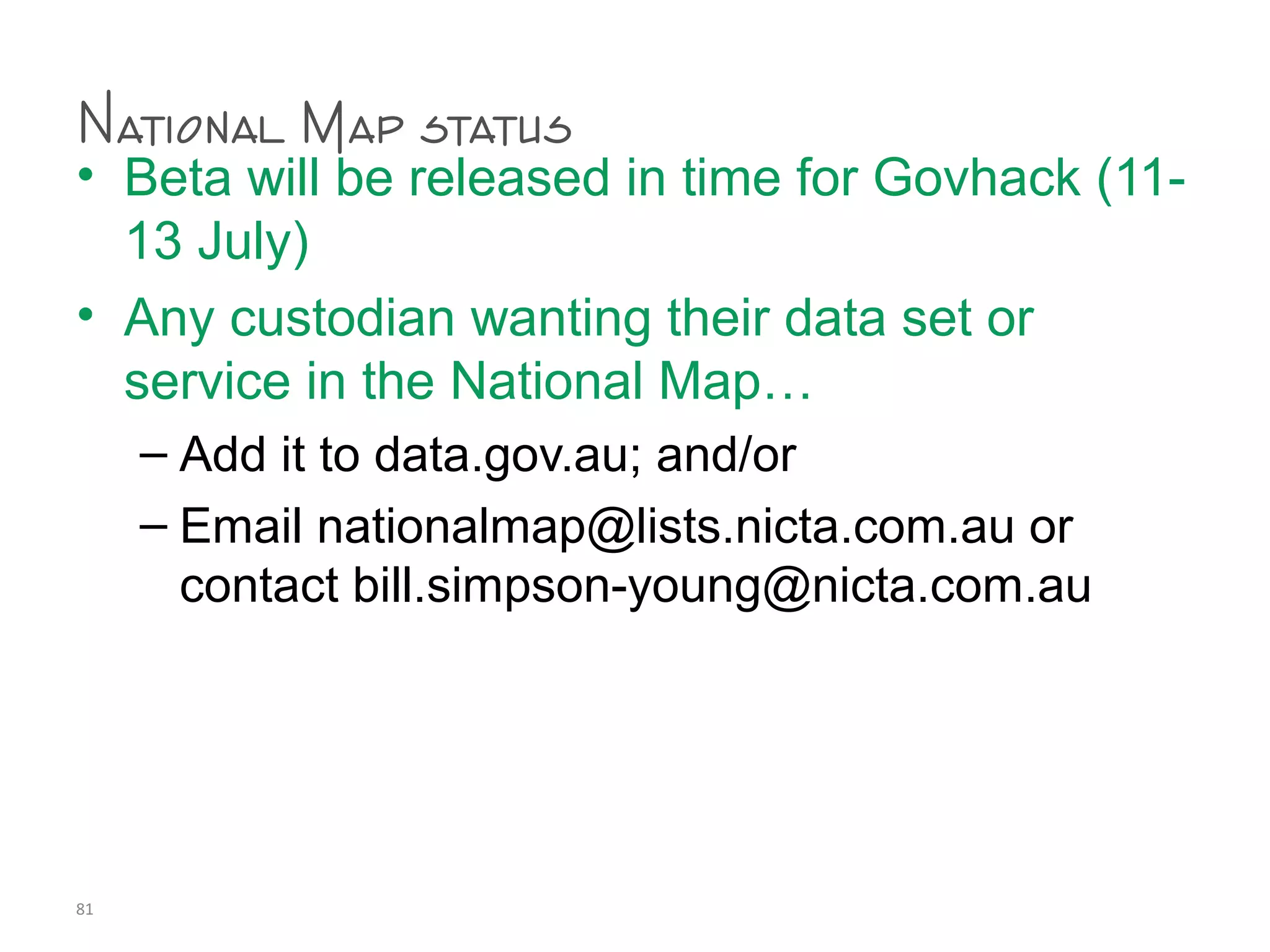 National Map status
• Beta will be released in time for Govhack (11-
13 July)
• Any custodian wanting their data set or
service in the National Map…
– Add it to data.gov.au; and/or
– Email nationalmap@lists.nicta.com.au or
contact bill.simpson-young@nicta.com.au
81
 